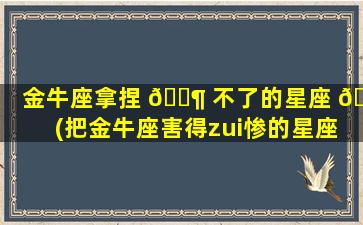 金牛座拿捏 🐶 不了的星座 🐘 (把金牛座害得zui
惨的星座)